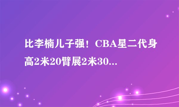 比李楠儿子强！CBA星二代身高2米20臂展2米30，父母入选国家队