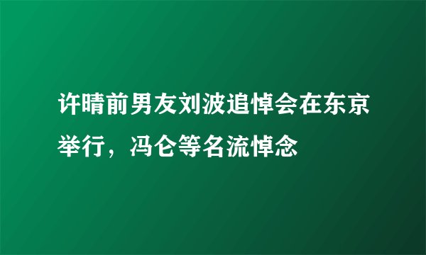 许晴前男友刘波追悼会在东京举行，冯仑等名流悼念