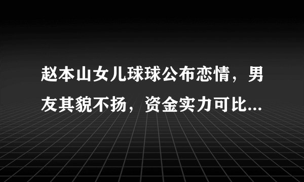 赵本山女儿球球公布恋情，男友其貌不扬，资金实力可比肩王思聪