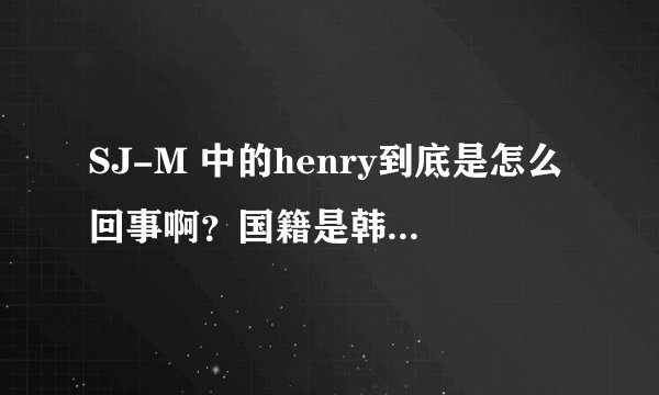 SJ-M 中的henry到底是怎么回事啊？国籍是韩国还是中国？为什么大家都反对他啊？