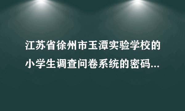 江苏省徐州市玉潭实验学校的小学生调查问卷系统的密码是什么？