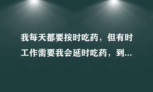 我每天都要按时吃药，但有时工作需要我会延时吃药，到工作完了有时会忘记自己吃了药还是没吃，这时我要犹
