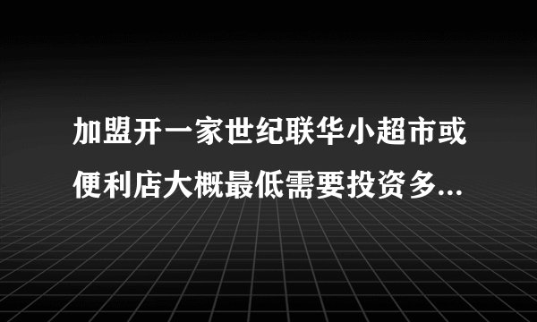 加盟开一家世纪联华小超市或便利店大概最低需要投资多少钱啊？