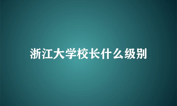 浙江大学校长什么级别