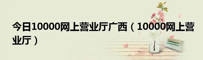 今日10000网上营业厅广西（10000网上营业厅）