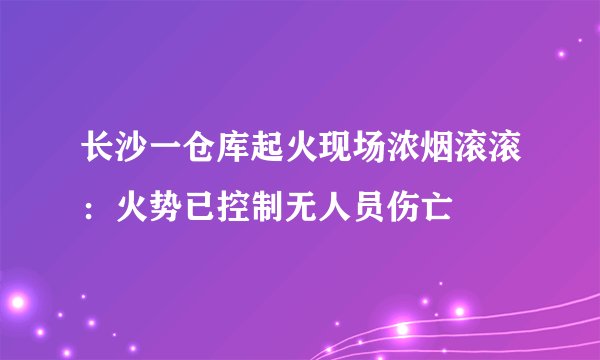 长沙一仓库起火现场浓烟滚滚：火势已控制无人员伤亡
