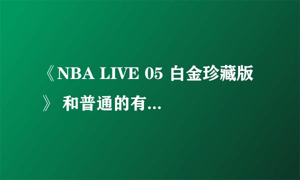 《NBA LIVE 05 白金珍藏版》 和普通的有什么区别？拜托各位了