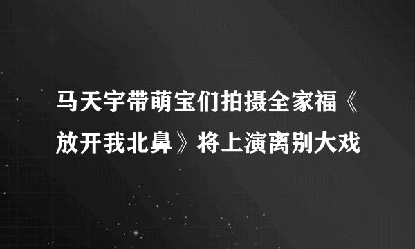 马天宇带萌宝们拍摄全家福《放开我北鼻》将上演离别大戏