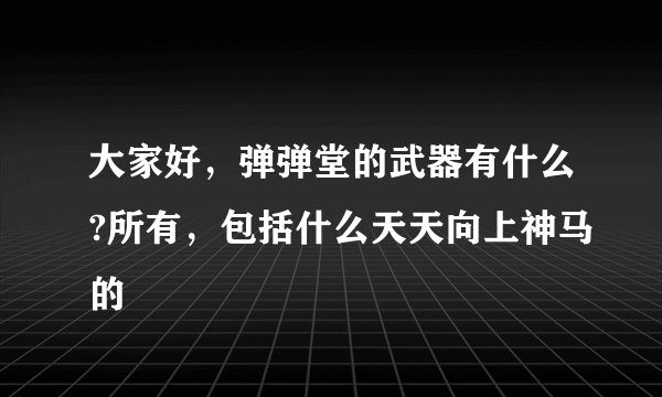 大家好，弹弹堂的武器有什么?所有，包括什么天天向上神马的