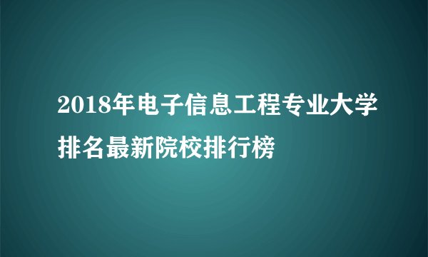 2018年电子信息工程专业大学排名最新院校排行榜