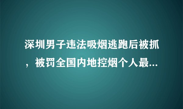 深圳男子违法吸烟逃跑后被抓，被罚全国内地控烟个人最高罚单, 你怎么看？