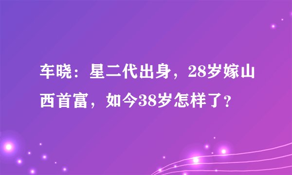 车晓：星二代出身，28岁嫁山西首富，如今38岁怎样了？