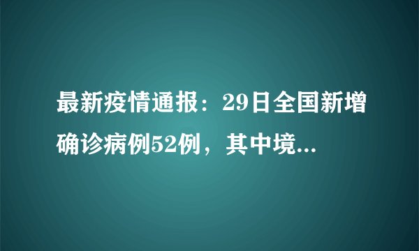 最新疫情通报：29日全国新增确诊病例52例，其中境外输入病例16例，本土病例36例，截至目前安吉无确诊病例