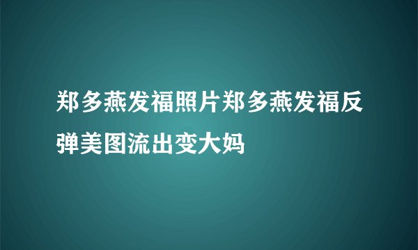 郑多燕发福照片郑多燕发福反弹美图流出变大妈