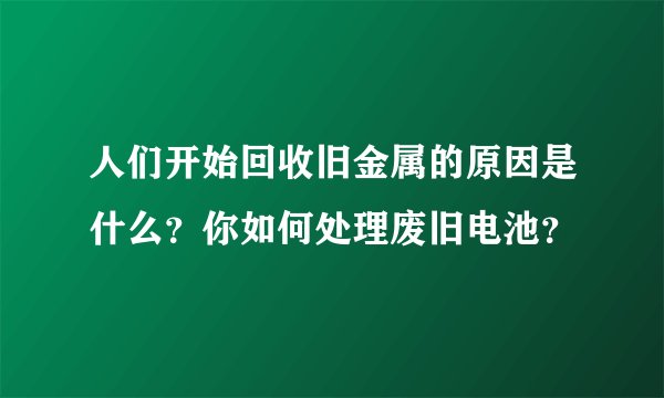人们开始回收旧金属的原因是什么？你如何处理废旧电池？
