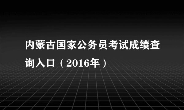 内蒙古国家公务员考试成绩查询入口（2016年）