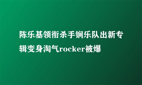 陈乐基领衔杀手锏乐队出新专辑变身淘气rocker被爆