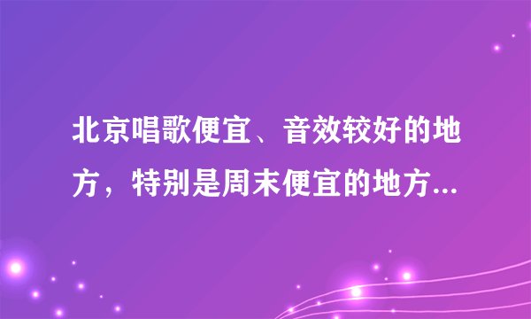 北京唱歌便宜、音效较好的地方，特别是周末便宜的地方有哪些？
