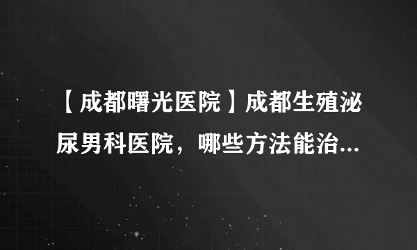 【成都曙光医院】成都生殖泌尿男科医院，哪些方法能治疗慢性细菌性前列腺炎 成都医院医生为您介绍