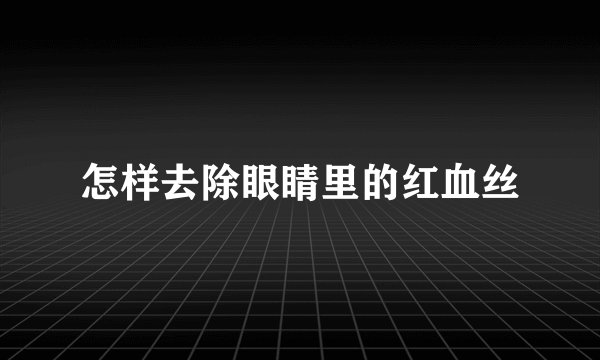 怎样去除眼睛里的红血丝