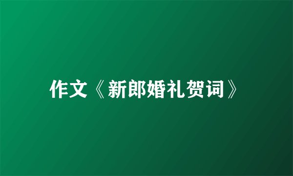 作文《新郎婚礼贺词》