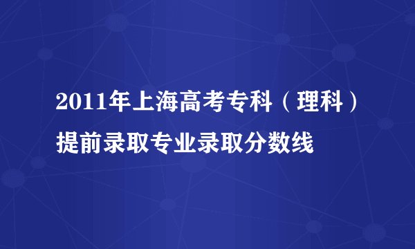 2011年上海高考专科（理科）提前录取专业录取分数线