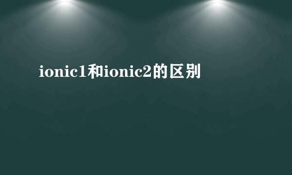 ionic1和ionic2的区别