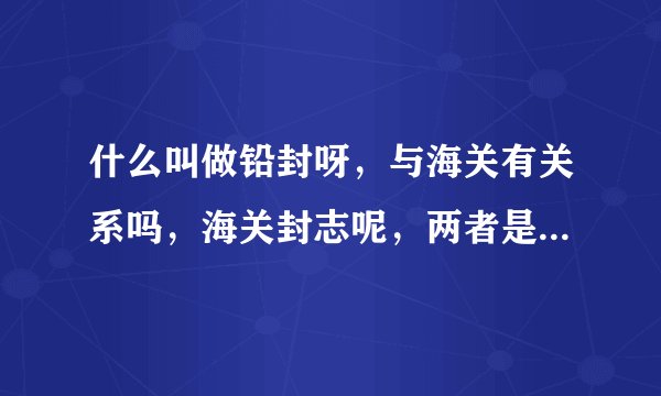 什么叫做铅封呀，与海关有关系吗，海关封志呢，两者是一个概念吗