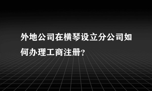 外地公司在横琴设立分公司如何办理工商注册？