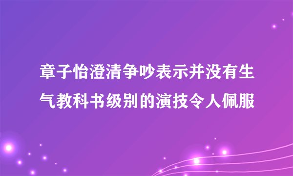 章子怡澄清争吵表示并没有生气教科书级别的演技令人佩服
