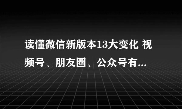 读懂微信新版本13大变化 视频号、朋友圈、公众号有这些新功能