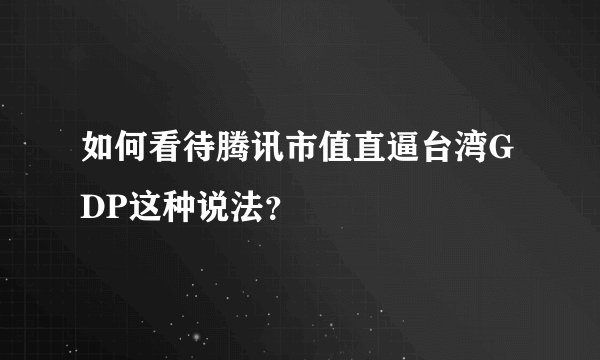 如何看待腾讯市值直逼台湾GDP这种说法？