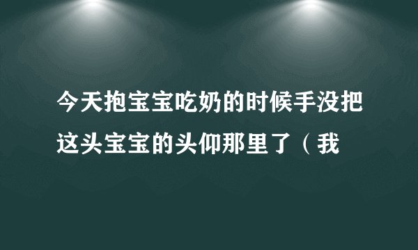 今天抱宝宝吃奶的时候手没把这头宝宝的头仰那里了（我