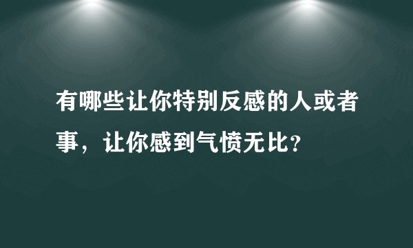 有哪些让你特别反感的人或者事，让你感到气愤无比？