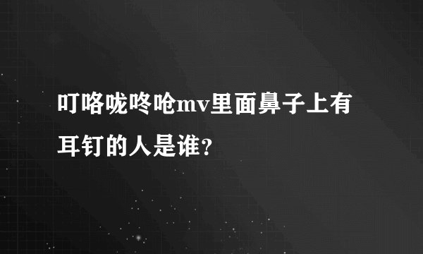 叮咯咙咚呛mv里面鼻子上有耳钉的人是谁？