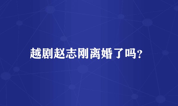 越剧赵志刚离婚了吗？