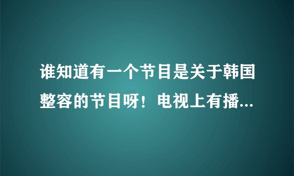 谁知道有一个节目是关于韩国整容的节目呀！电视上有播放过的。