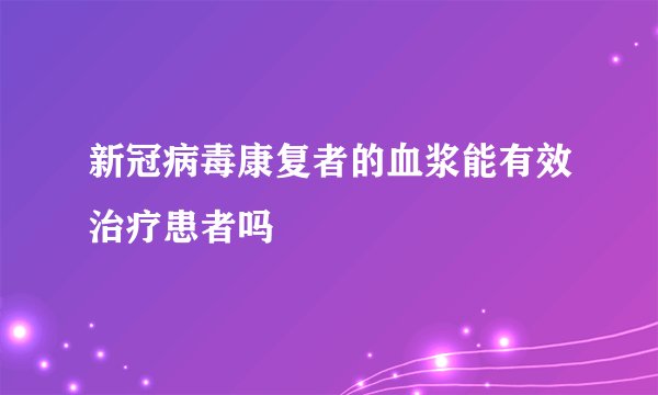 新冠病毒康复者的血浆能有效治疗患者吗