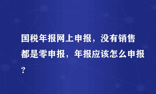 国税年报网上申报，没有销售都是零申报，年报应该怎么申报？