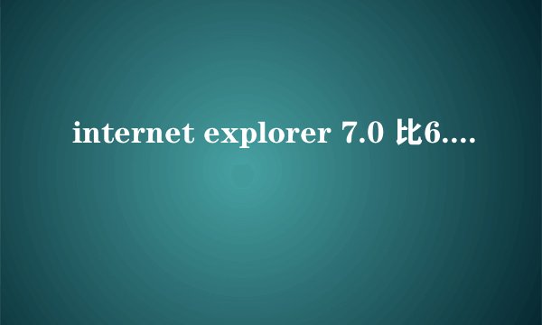 internet explorer 7.0 比6.0有哪些优点？是不是7.0还没有中文版。汉化的到有，但总没有版的好。