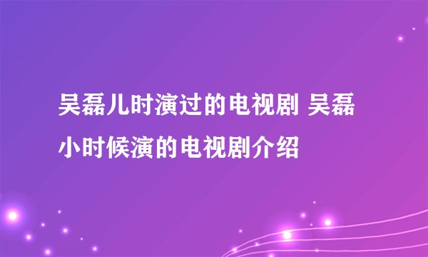 吴磊儿时演过的电视剧 吴磊小时候演的电视剧介绍
