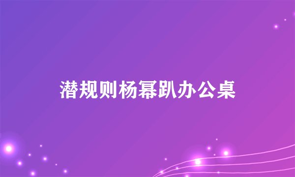 潜规则杨幂趴办公桌