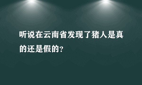 听说在云南省发现了猪人是真的还是假的？