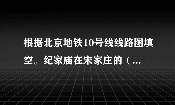 根据北京地铁10号线线路图填空。纪家庙在宋家庄的( )方,团结湖在劲松的( )方。北土城在西土楼的( )方,西局在莲花桥的( )方。团结湖在角门东的( )方向,车道沟在知春里的( )方向。公主坟在草桥的( )方向,呼家楼在安贞门的( )方向。