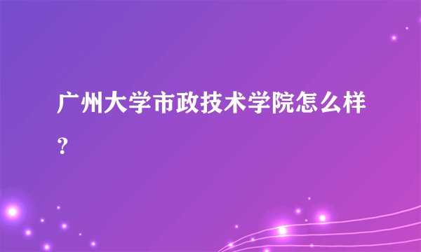 广州大学市政技术学院怎么样？