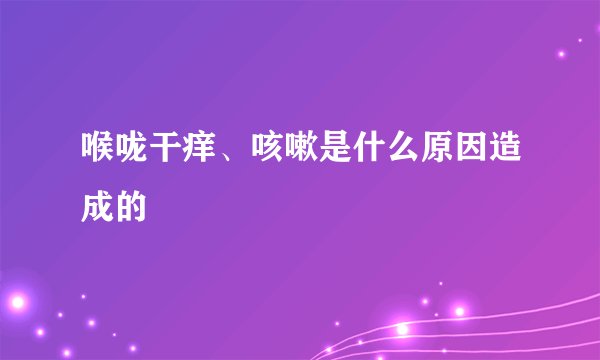 喉咙干痒、咳嗽是什么原因造成的