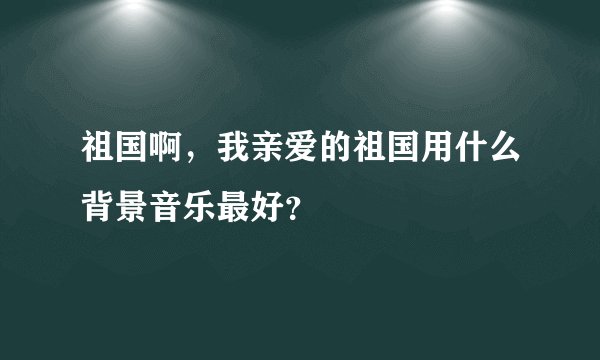 祖国啊，我亲爱的祖国用什么背景音乐最好？