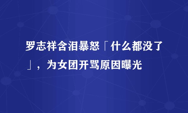 罗志祥含泪暴怒「什么都没了」，为女团开骂原因曝光
