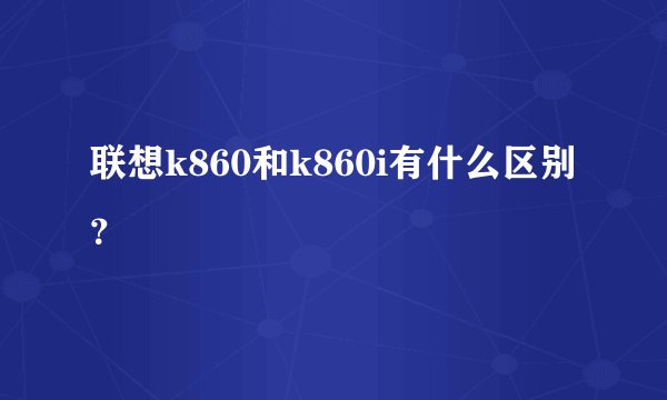 联想k860和k860i有什么区别？