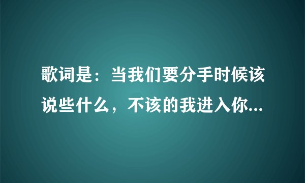 歌词是：当我们要分手时候该说些什么，不该的我进入你的心窝。歌名是什么，请教下！